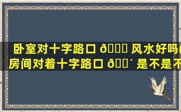 卧室对十字路口 🐝 风水好吗(房间对着十字路口 🐴 是不是不太好)